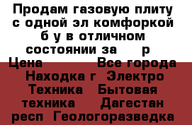 Продам газовую плиту с одной эл.комфоркой б/у в отличном состоянии за 3000р › Цена ­ 3 000 - Все города, Находка г. Электро-Техника » Бытовая техника   . Дагестан респ.,Геологоразведка п.